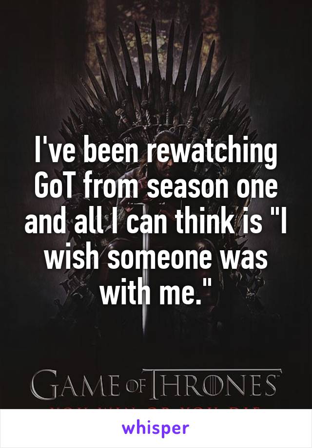 I've been rewatching GoT from season one and all I can think is "I wish someone was with me."