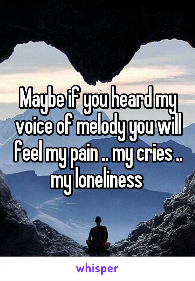 Maybe if you heard my voice of melody you will feel my pain .. my cries .. my loneliness 