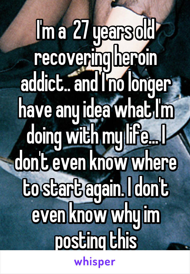 I'm a  27 years old recovering heroin addict.. and I no longer have any idea what I'm doing with my life... I don't even know where to start again. I don't even know why im posting this