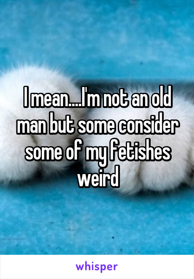 I mean....I'm not an old man but some consider some of my fetishes weird