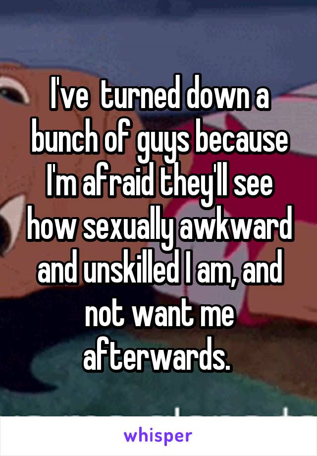 I've  turned down a bunch of guys because I'm afraid they'll see how sexually awkward and unskilled I am, and not want me afterwards. 