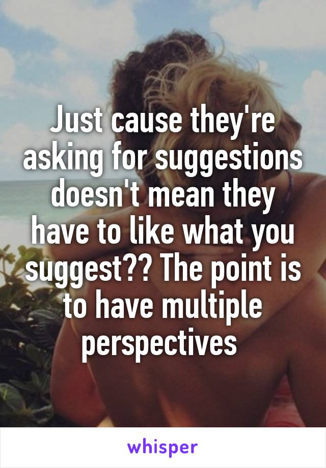 Just cause they're asking for suggestions doesn't mean they have to like what you suggest?? The point is to have multiple perspectives 