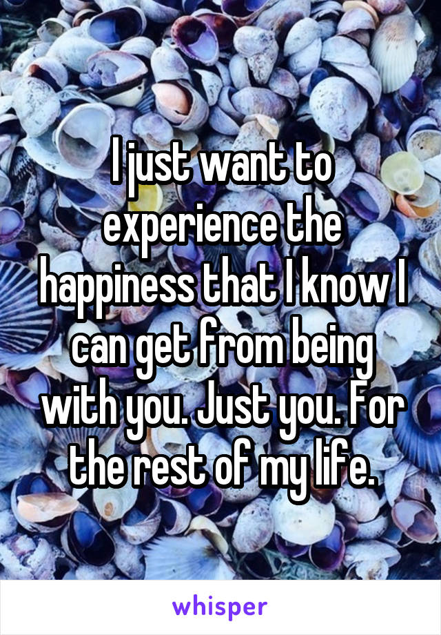 I just want to experience the happiness that I know I can get from being with you. Just you. For the rest of my life.
