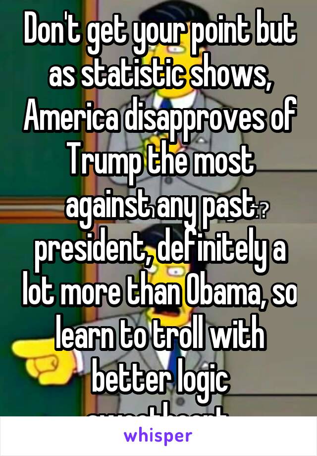 Don't get your point but as statistic shows, America disapproves of Trump the most against any past president, definitely a lot more than Obama, so learn to troll with better logic sweetheart.