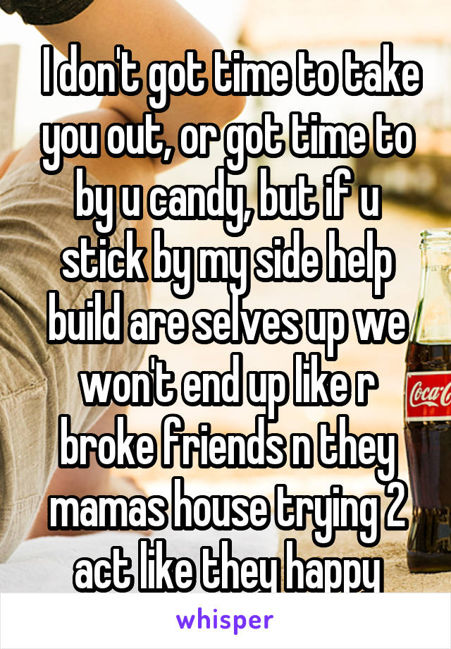  I don't got time to take you out, or got time to by u candy, but if u stick by my side help build are selves up we won't end up like r broke friends n they mamas house trying 2 act like they happy