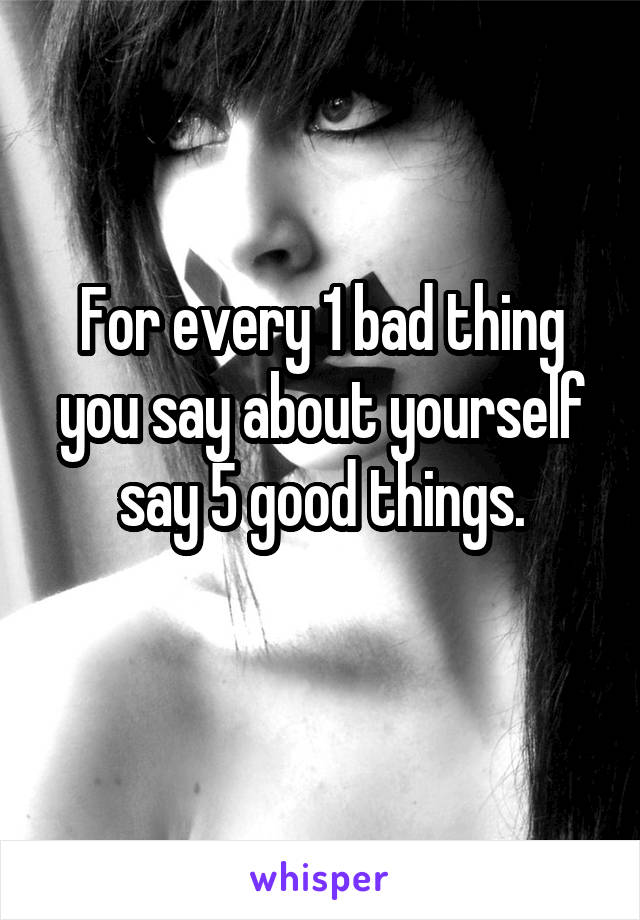 For every 1 bad thing you say about yourself say 5 good things.

