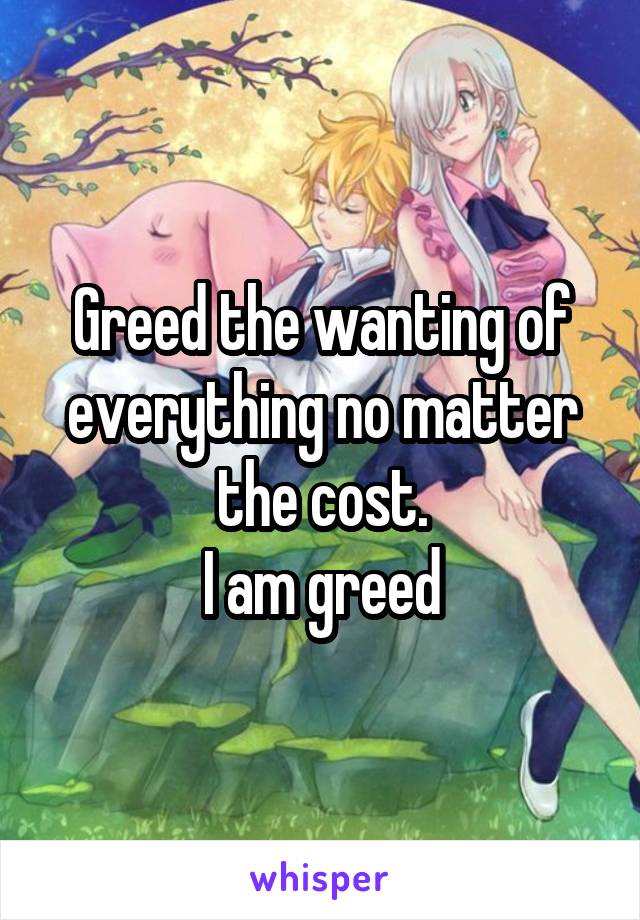 Greed the wanting of everything no matter the cost.
I am greed