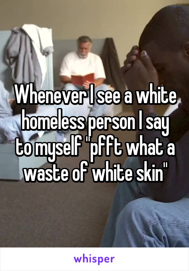 Whenever I see a white homeless person I say to myself "pfft what a waste of white skin"