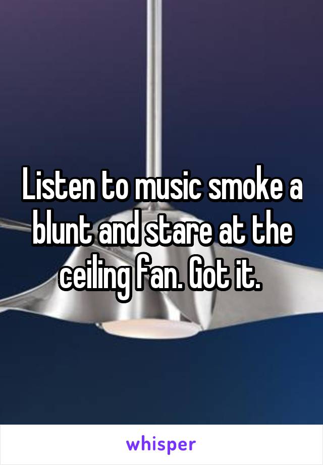 Listen to music smoke a blunt and stare at the ceiling fan. Got it. 