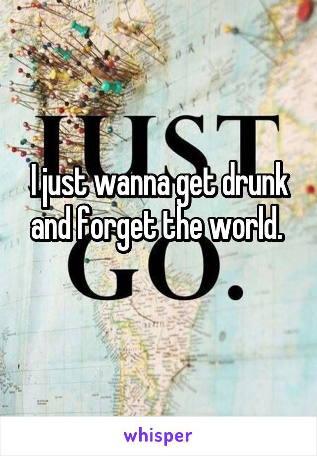 I just wanna get drunk and forget the world. 
