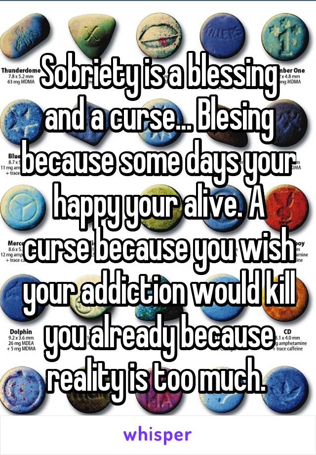 Sobriety is a blessing and a curse... Blesing because some days your happy your alive. A curse because you wish your addiction would kill you already because reality is too much. 