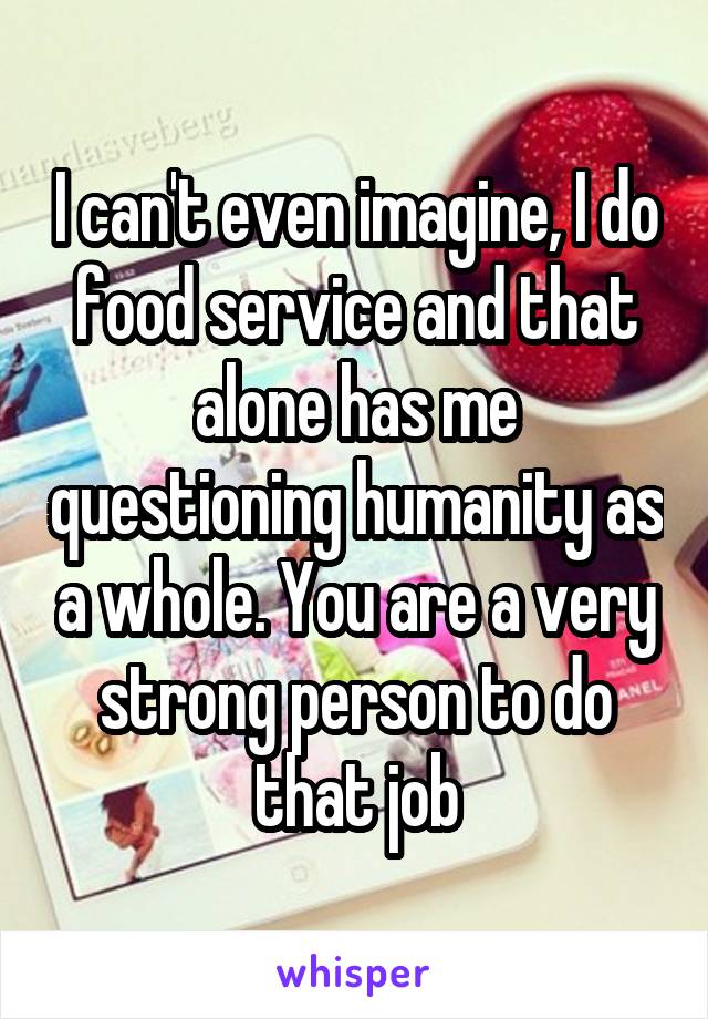 I can't even imagine, I do food service and that alone has me questioning humanity as a whole. You are a very strong person to do that job