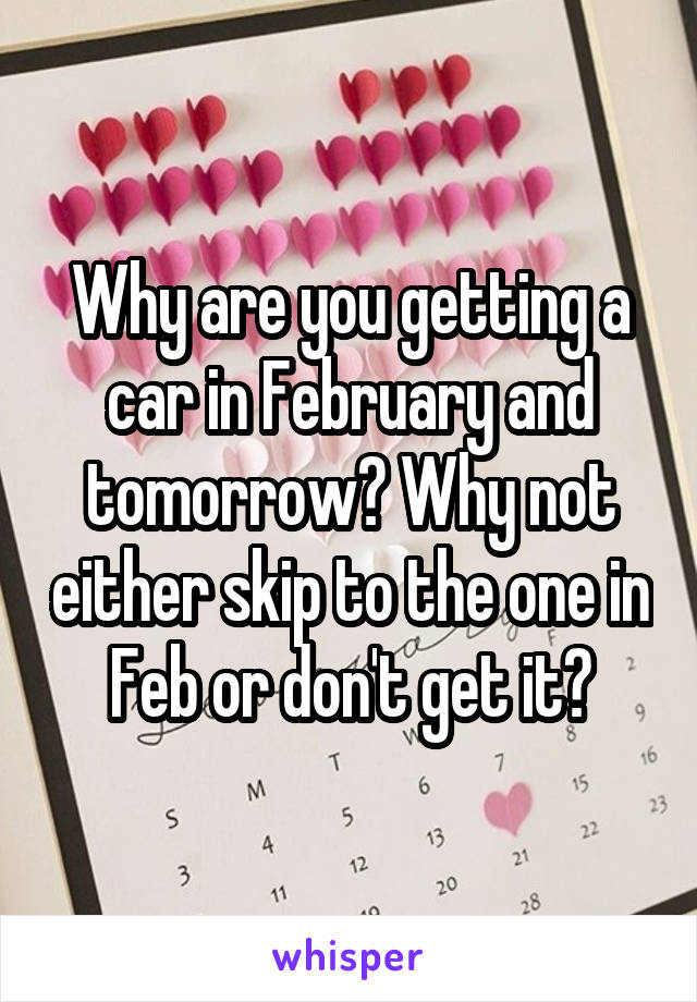 Why are you getting a car in February and tomorrow? Why not either skip to the one in Feb or don't get it?