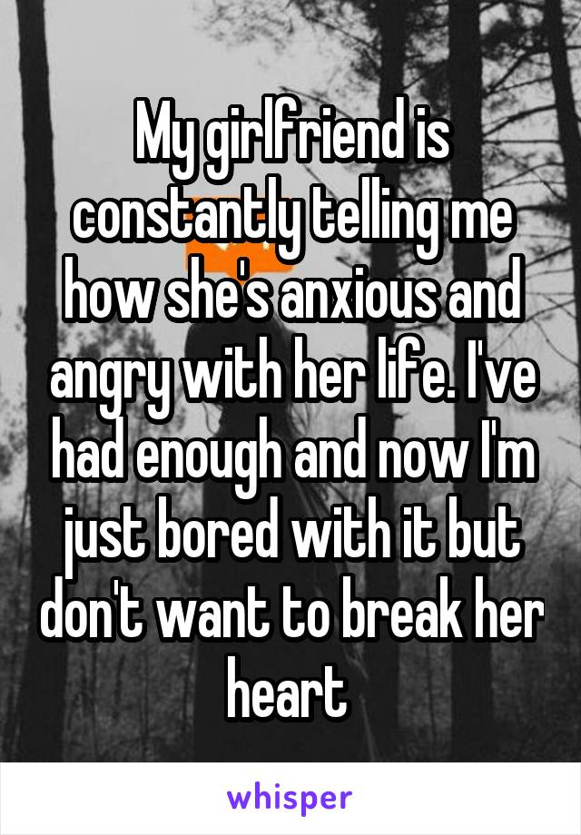 My girlfriend is constantly telling me how she's anxious and angry with her life. I've had enough and now I'm just bored with it but don't want to break her heart 