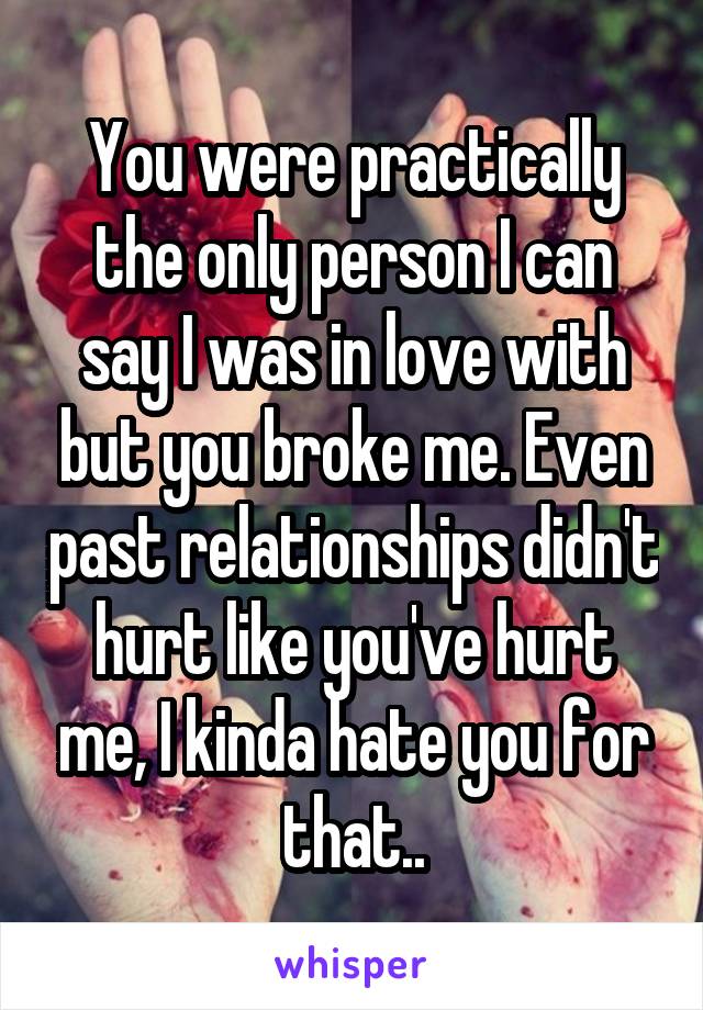 You were practically the only person I can say I was in love with but you broke me. Even past relationships didn't hurt like you've hurt me, I kinda hate you for that..
