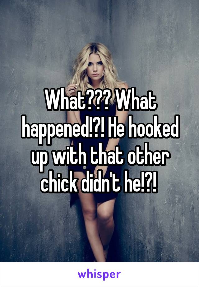What??? What happened!?! He hooked up with that other chick didn't he!?! 