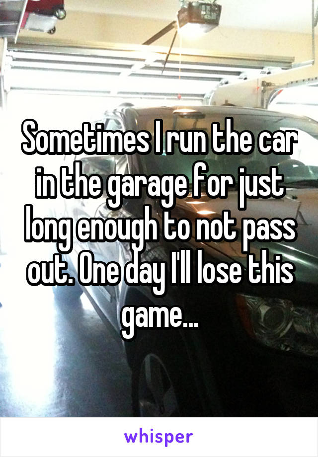 Sometimes I run the car in the garage for just long enough to not pass out. One day I'll lose this game...