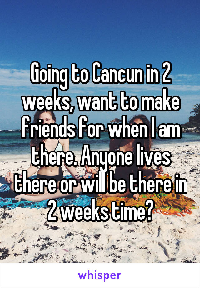 Going to Cancun in 2 weeks, want to make friends for when I am there. Anyone lives there or will be there in 2 weeks time?