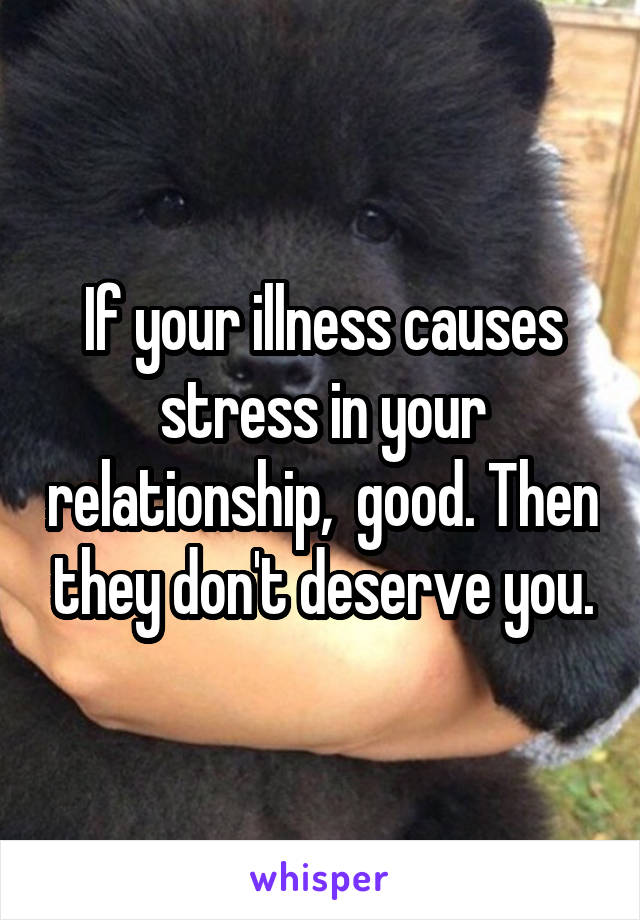 If your illness causes stress in your relationship,  good. Then they don't deserve you.