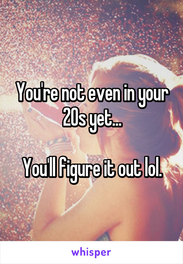 You're not even in your 20s yet...

You'll figure it out lol.