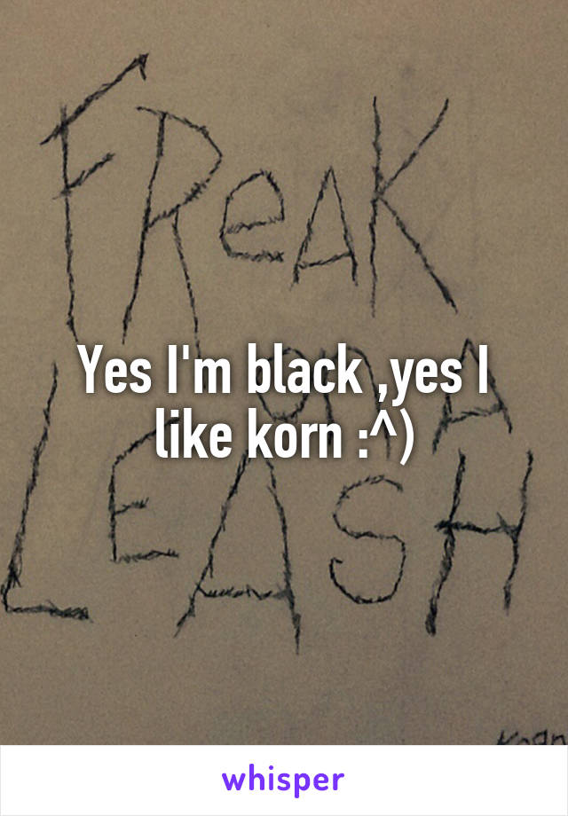 Yes I'm black ,yes I like korn :^)