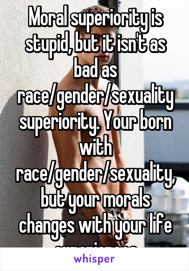 Moral superiority is stupid, but it isn't as bad as race/gender/sexuality superiority. Your born with race/gender/sexuality, but your morals changes with your life experiences