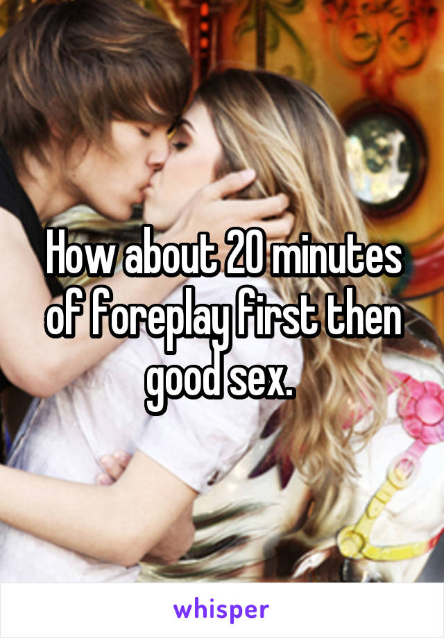 How about 20 minutes of foreplay first then good sex. 