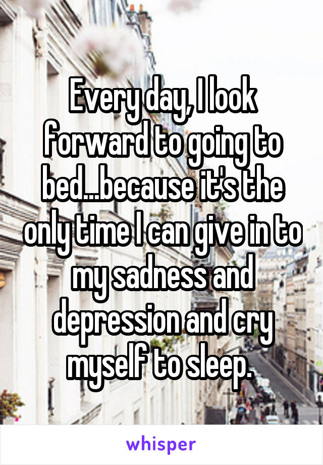 Every day, I look forward to going to bed...because it's the only time I can give in to my sadness and depression and cry myself to sleep. 
