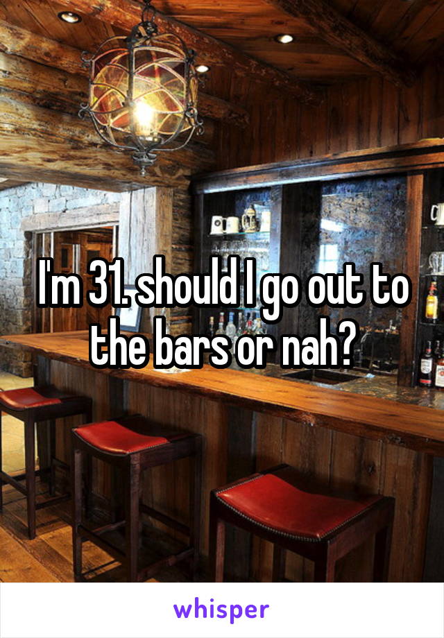 I'm 31. should I go out to the bars or nah?