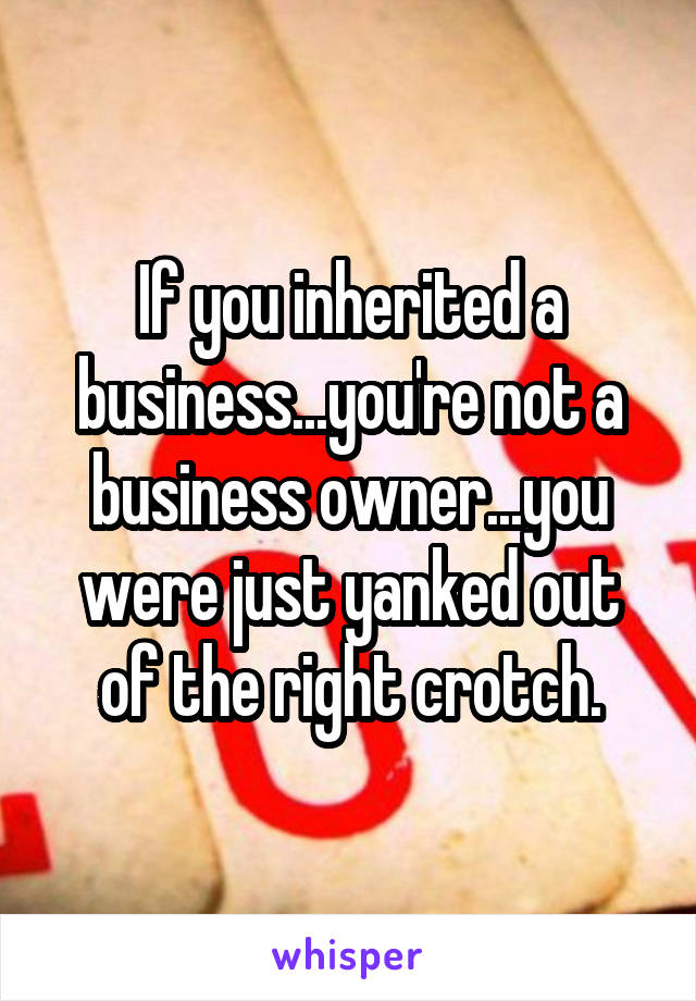 If you inherited a business...you're not a business owner...you were just yanked out of the right crotch.