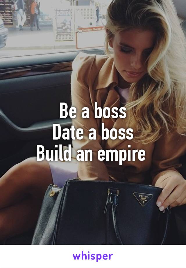 Be a boss
Date a boss
Build an empire 
