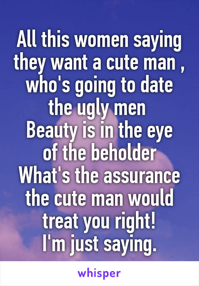 All this women saying they want a cute man , who's going to date the ugly men 
Beauty is in the eye of the beholder
What's the assurance the cute man would treat you right!
I'm just saying.