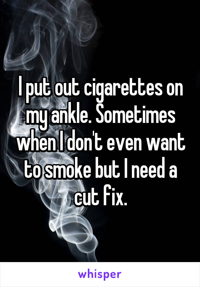 I put out cigarettes on my ankle. Sometimes when I don't even want to smoke but I need a cut fix.