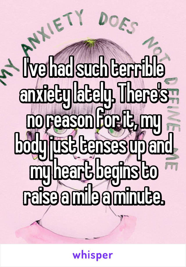I've had such terrible anxiety lately. There's no reason for it, my body just tenses up and my heart begins to raise a mile a minute.