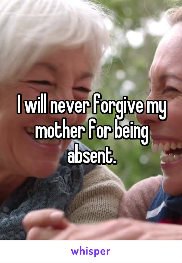 I will never forgive my mother for being absent.