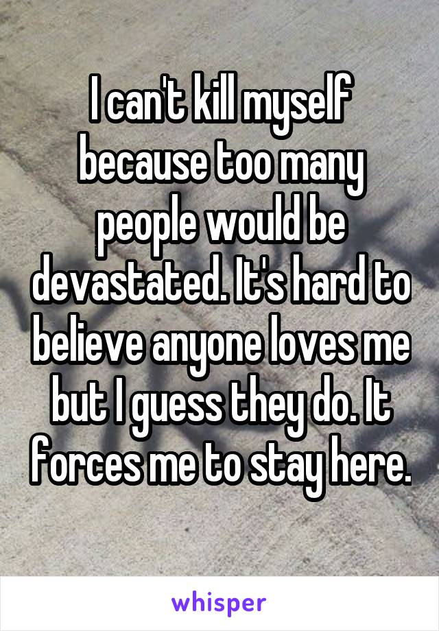 I can't kill myself because too many people would be devastated. It's hard to believe anyone loves me but I guess they do. It forces me to stay here. 