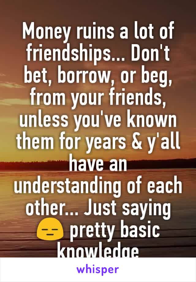 Money ruins a lot of friendships... Don't bet, borrow, or beg, from your friends, unless you've known them for years & y'all have an understanding of each other... Just saying😑 pretty basic knowledge