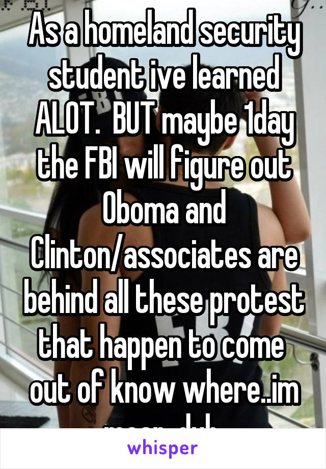 As a homeland security student ive learned ALOT.  BUT maybe 1day the FBI will figure out Oboma and Clinton/associates are behind all these protest that happen to come  out of know where..im mean..duh 