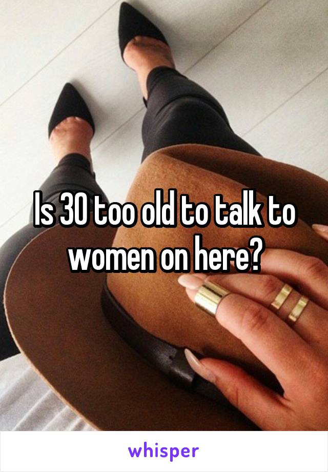 Is 30 too old to talk to women on here?