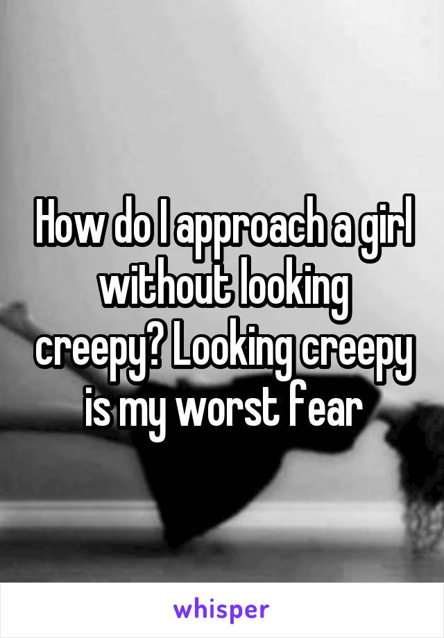 How do I approach a girl without looking creepy? Looking creepy is my worst fear