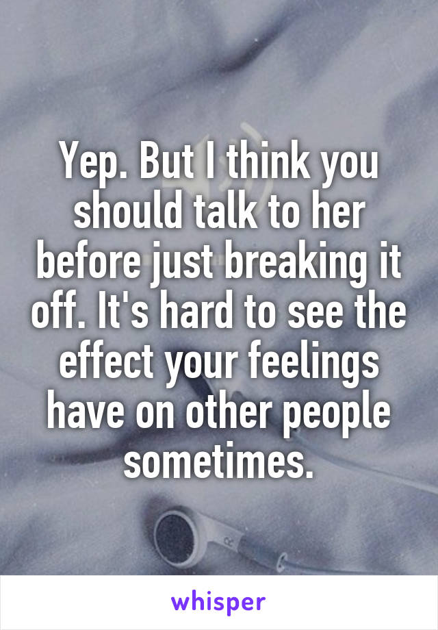 Yep. But I think you should talk to her before just breaking it off. It's hard to see the effect your feelings have on other people sometimes.