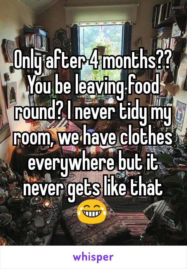 Only after 4 months?? You be leaving food round? I never tidy my room, we have clothes everywhere but it never gets like that😂 