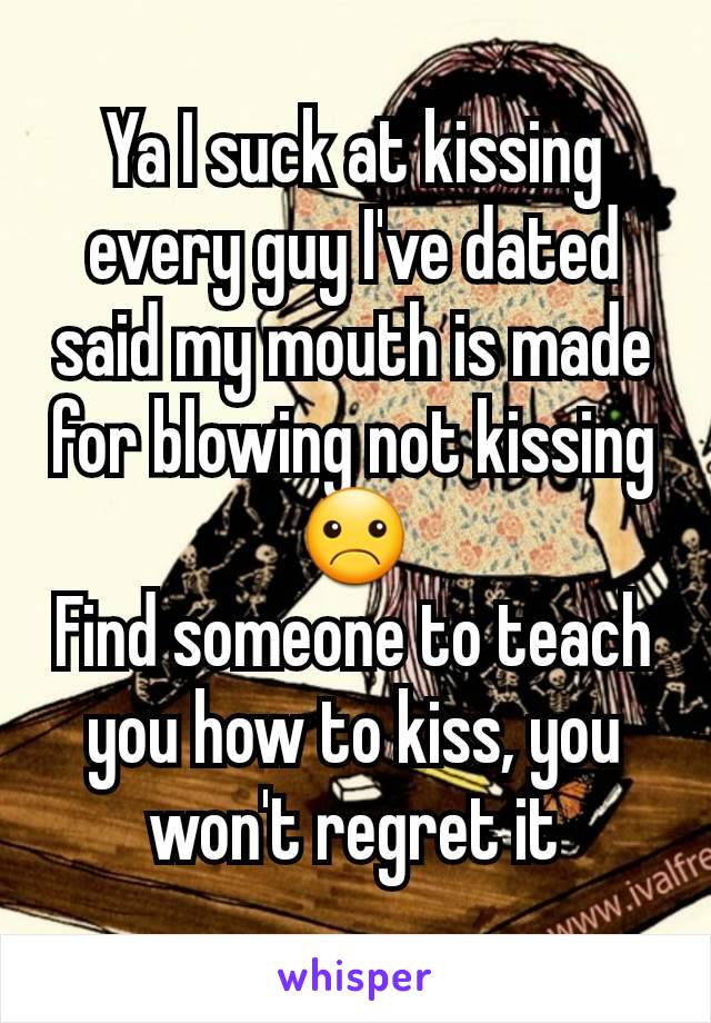 Ya I suck at kissing every guy I've dated said my mouth is made for blowing not kissing ☹
Find someone to teach you how to kiss, you won't regret it