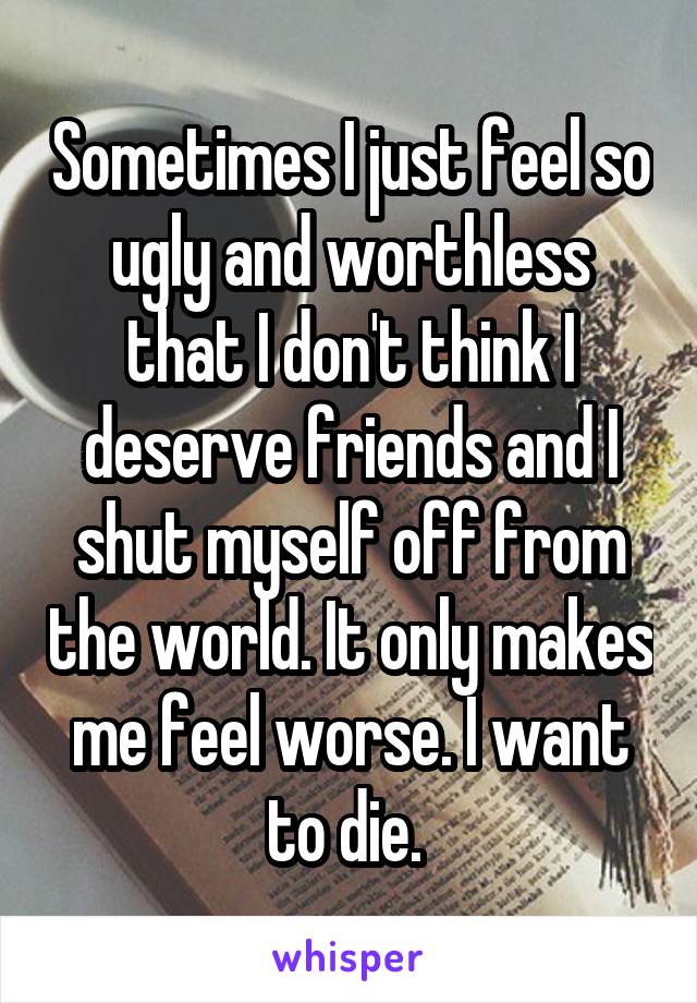 Sometimes I just feel so ugly and worthless that I don't think I deserve friends and I shut myself off from the world. It only makes me feel worse. I want to die. 