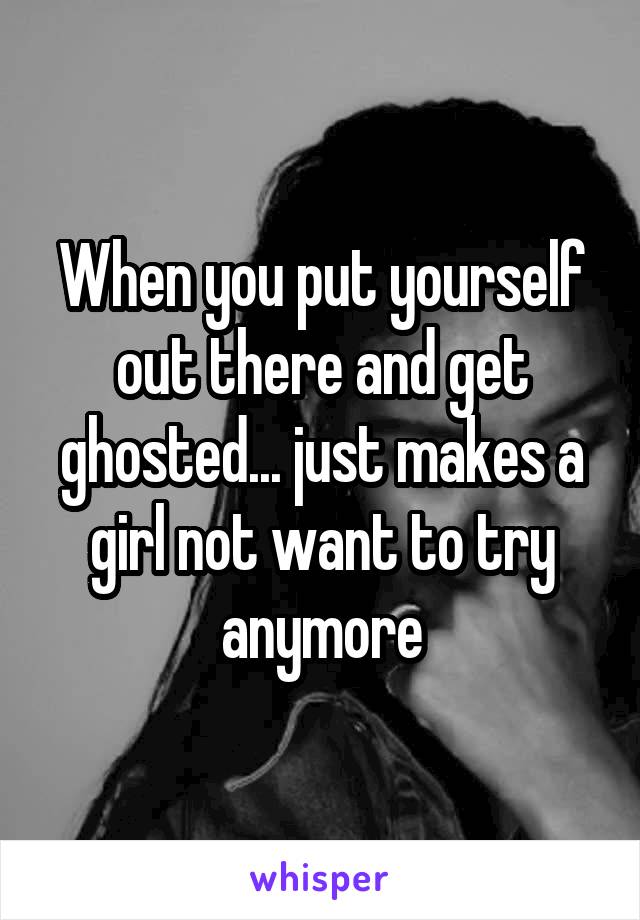 When you put yourself out there and get ghosted... just makes a girl not want to try anymore