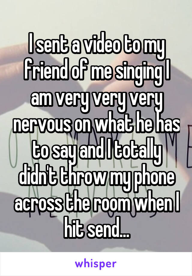 I sent a video to my friend of me singing I am very very very nervous on what he has to say and I totally didn't throw my phone across the room when I hit send...
