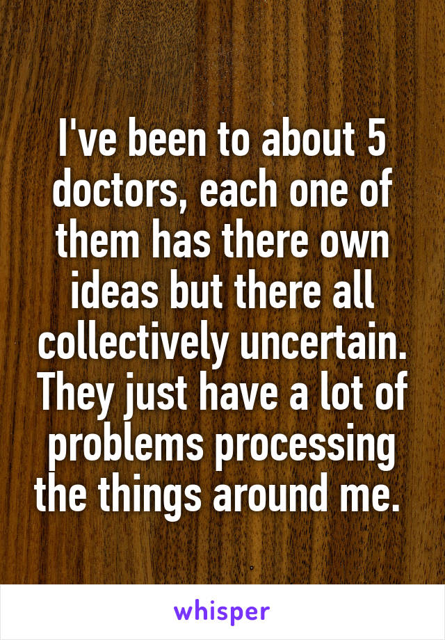 I've been to about 5 doctors, each one of them has there own ideas but there all collectively uncertain. They just have a lot of problems processing the things around me. 