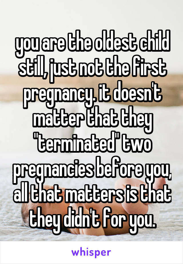 you are the oldest child still, just not the first pregnancy. it doesn't matter that they "terminated" two pregnancies before you, all that matters is that they didn't for you.