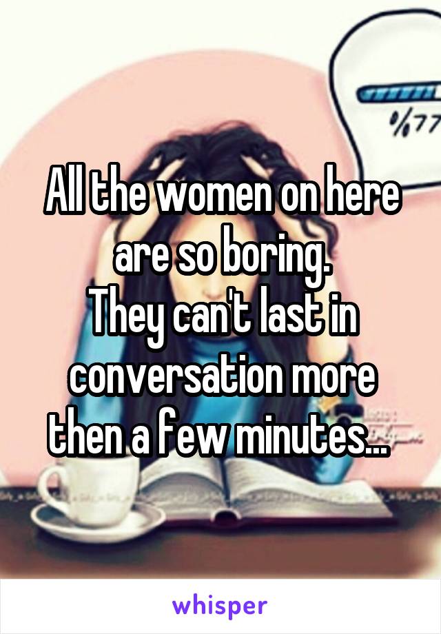 All the women on here are so boring.
They can't last in conversation more then a few minutes... 
