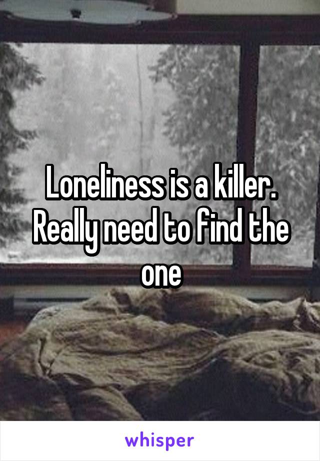 Loneliness is a killer. Really need to find the one